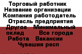 Торговый работник › Название организации ­ Компания-работодатель › Отрасль предприятия ­ Другое › Минимальный оклад ­ 1 - Все города Работа » Вакансии   . Чувашия респ.